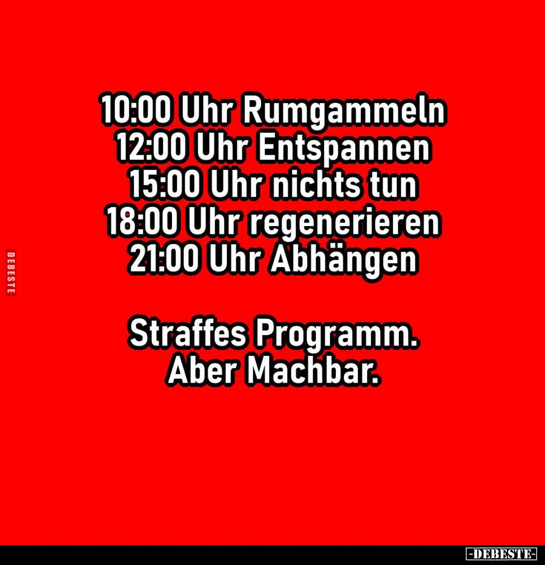 10:00 Uhr Rumgammeln. -
12:00 Uhr Entspannen. -
15:00 Uhr nichts tun. -
18:00 Uhr regenerieren. -
21:00 Uhr Abhängen. -
...