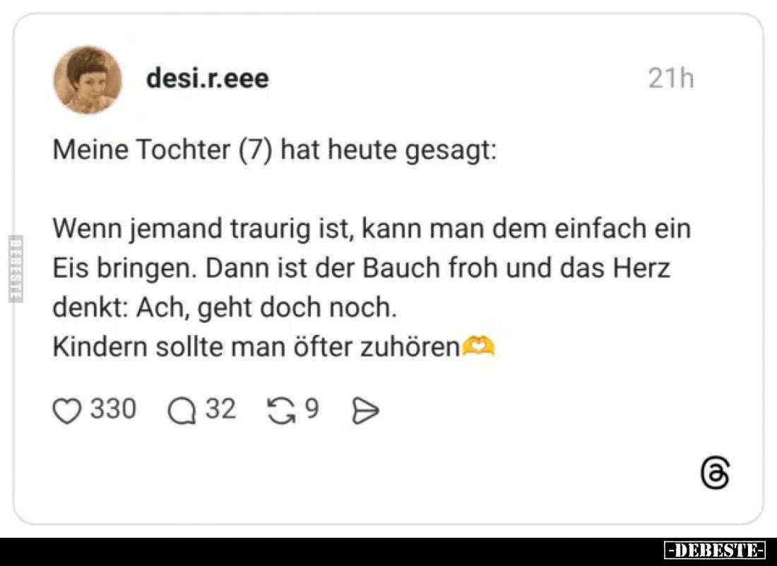 Meine Tochter (7) hat heute gesagt:
Wenn jemand traurig ist, kann man dem einfach ein Eis bringen. Dann ist der Bauch froh u...