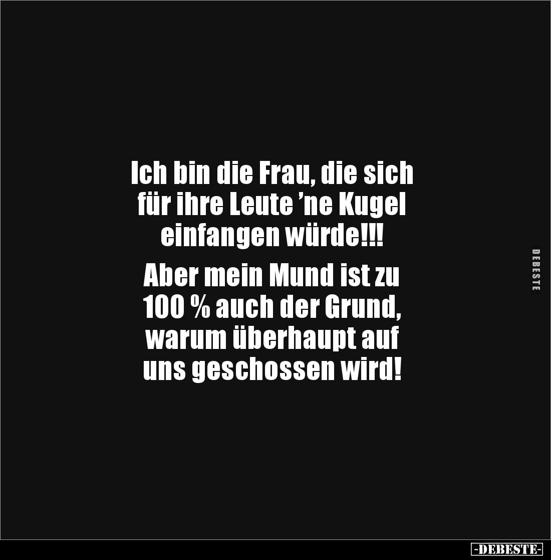 Ich bin die Frau, die sich 
für ihre Leute ’ne Kugel 
einfangen würde!!!

Aber mein Mund ist zu 
100 % auch der Grund,
...