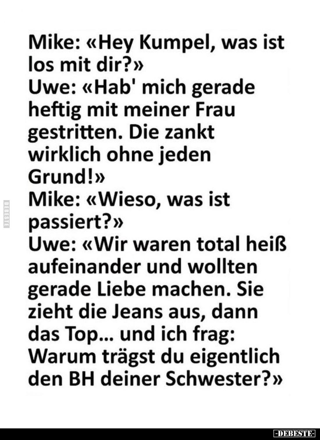 Mike: «Hey Kumpel, was ist los mit dir?»
Uwe: «Hab' mich gerade heftig mit meiner Frau gestritten. Die zankt wirklich ohne...