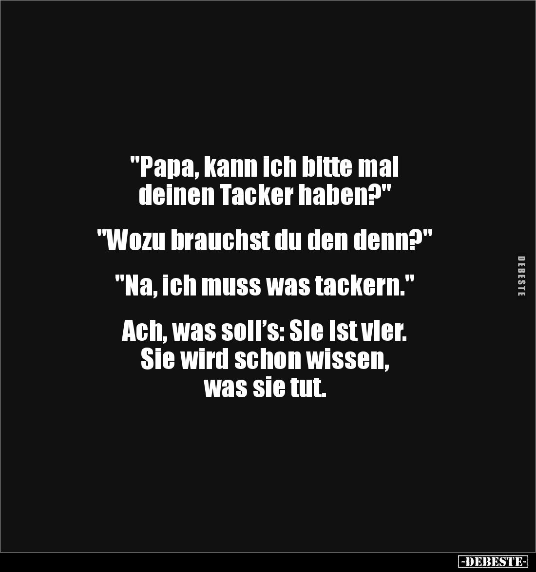 "Papa, kann ich bitte mal 
deinen Tacker haben?"


"Wozu brauchst du den denn?"


"Na, ich mu...