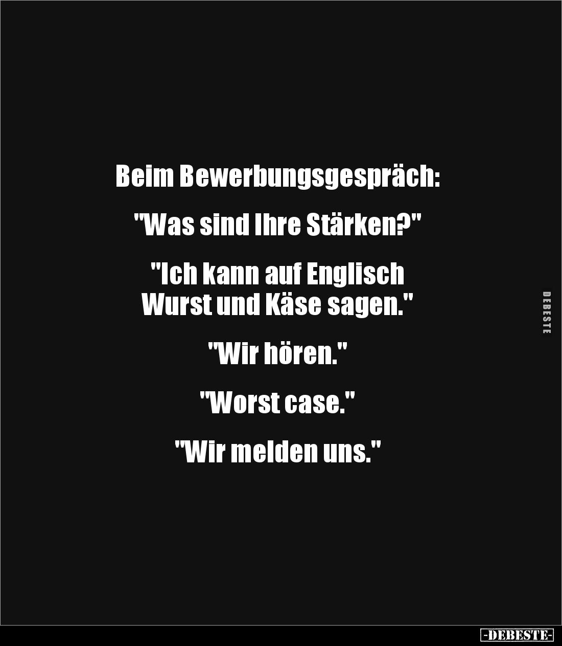 Beim Bewerbungsgespräch:
"Was sind Ihre Stärken?"
"Ich kann auf Englisch
Wurst und Käse sagen.&quo...