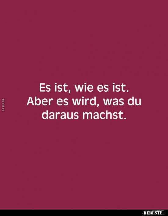 Es ist, wie es ist. Aber es wird, was du daraus machst.