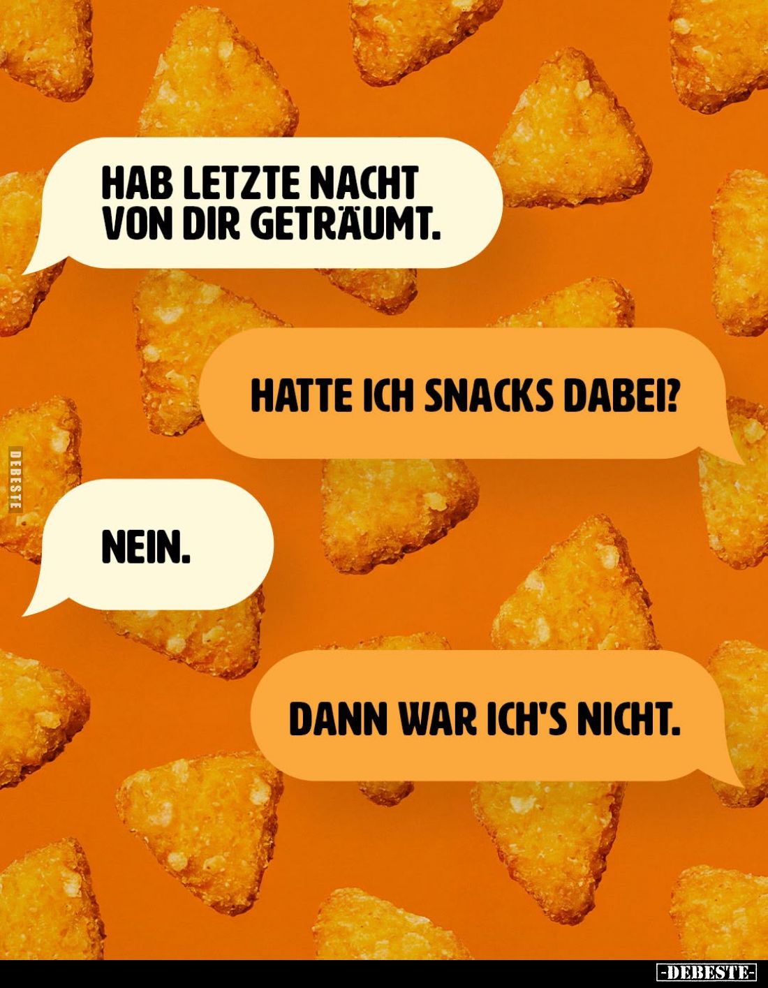 Hab letzte Nacht von dir geträumt. -
Hatte ich Snacks dabei? -
Nein. -
Dann war ich's nicht.