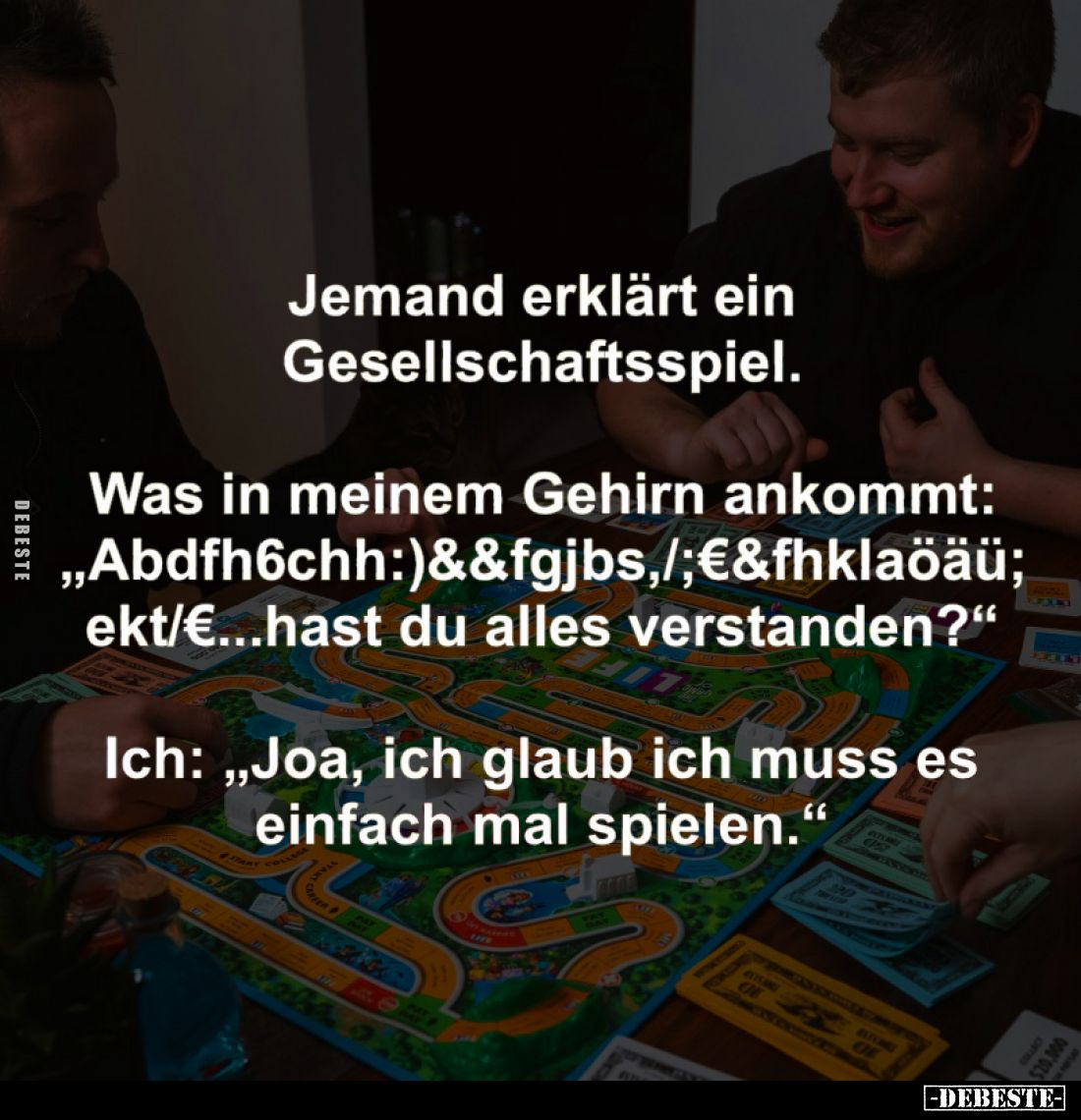 Jemand erklärt ein Gesellschaftsspiel.
-
Was in meinem Gehirn ankommt: "Abdfh6chh:)&&fgjbs,/;€&fhklaöäü; e...