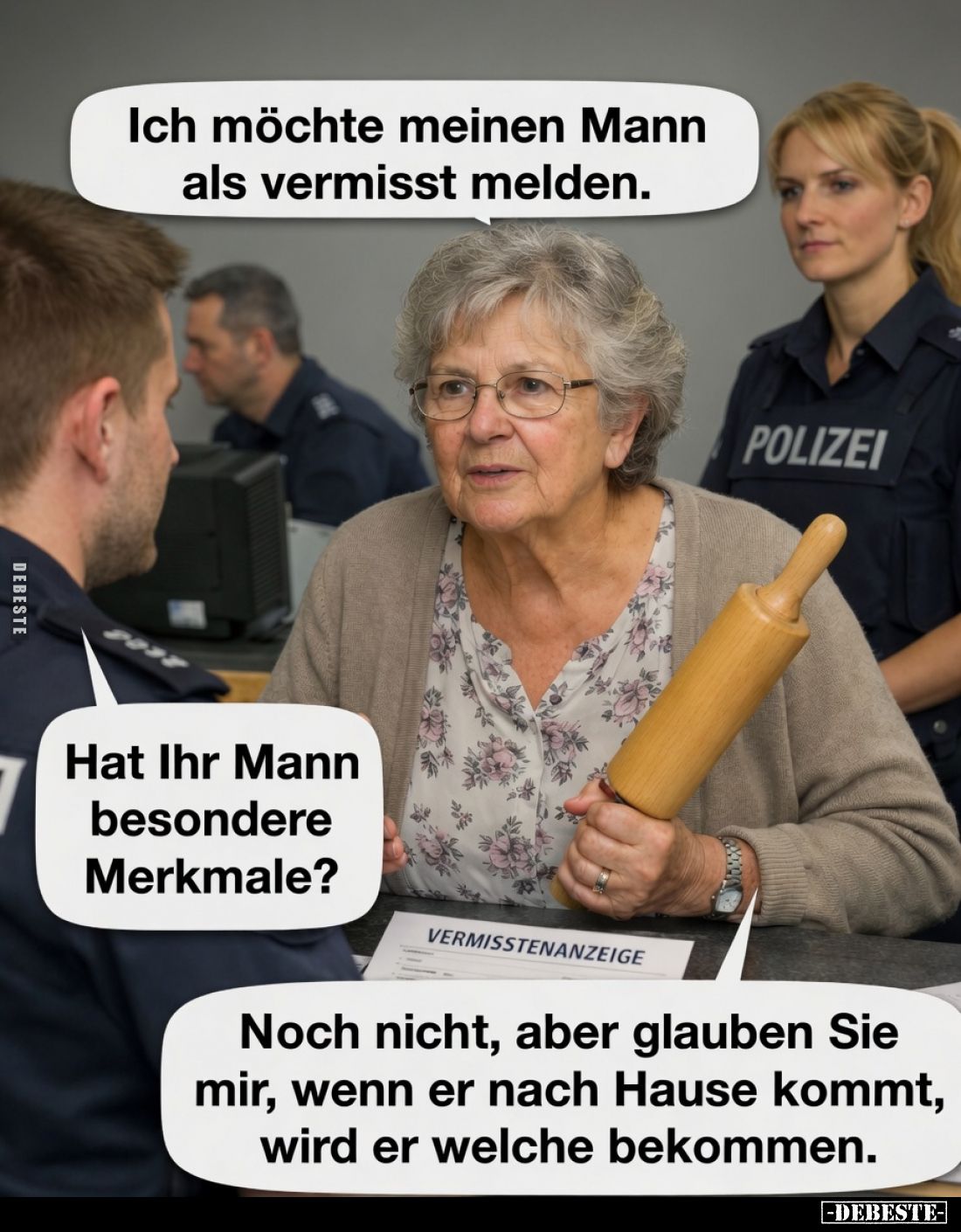 Ich möchte meinen Mann als vermisst melden.
Hat Ihr Mann besondere Merkmale?
Noch nicht, aber glauben Sie mir, wenn er nach...