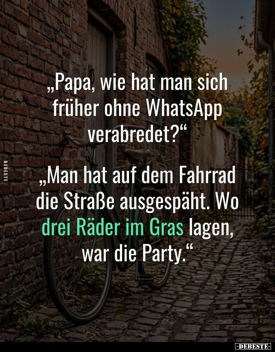 „Papa, wie hat man sich früher ohne WhatsApp verabredet?“

„Man hat auf dem Fahrrad die Straße ausgespäht. Wo drei Räder im...