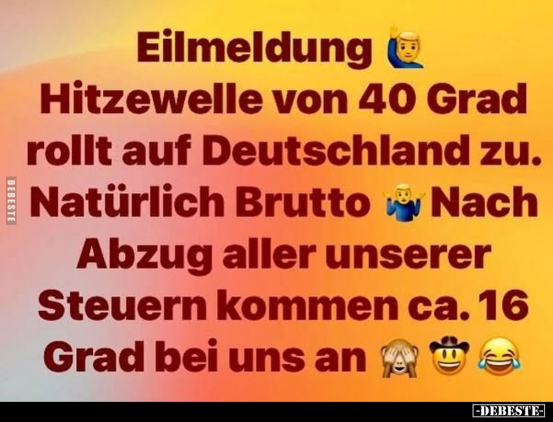 Eilmeldung
-
Hitzewelle von 40 Grad rollt auf Deutschland zu.
Natürlich Brutto.
Nach Abzug aller unserer Steuern kommen c...
