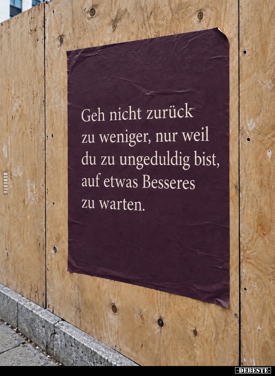 Geh nicht zurück
zu weniger, nur weil
du zu ungeduldig bist,
auf etwas Besseres
zu warten.