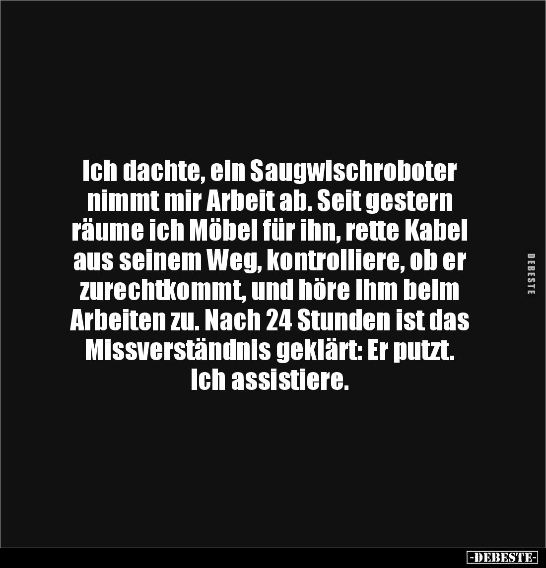 Ich dachte, ein Saugwischroboter
nimmt mir Arbeit ab. Seit gestern
räume ich Möbel für ihn, rette Kabel
aus seinem Weg,...