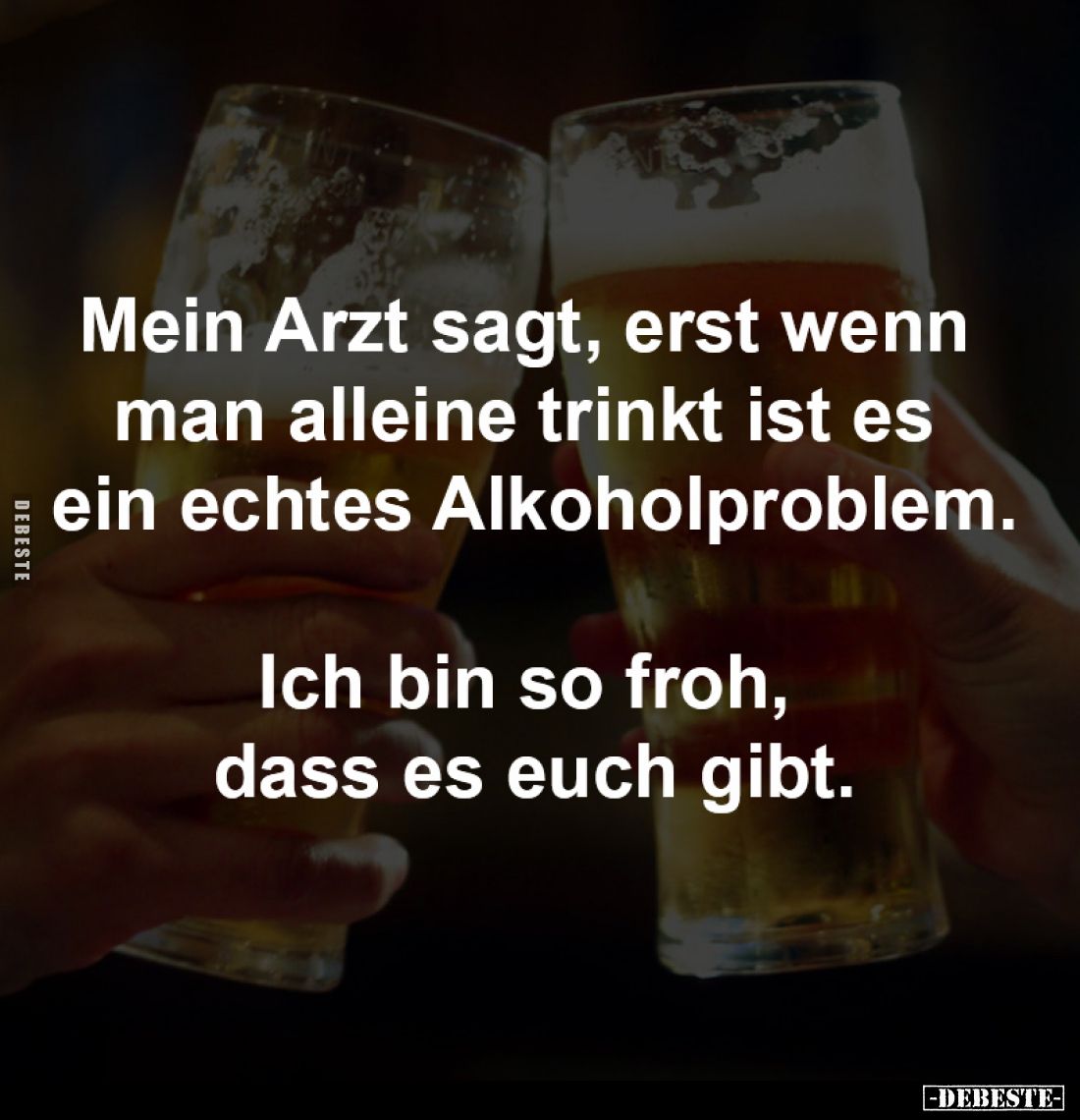 Mein Arzt sagt, erst wenn 
man alleine trinkt ist es 
ein echtes Alkoholproblem.

Ich bin so froh, 
dass es euch gibt.