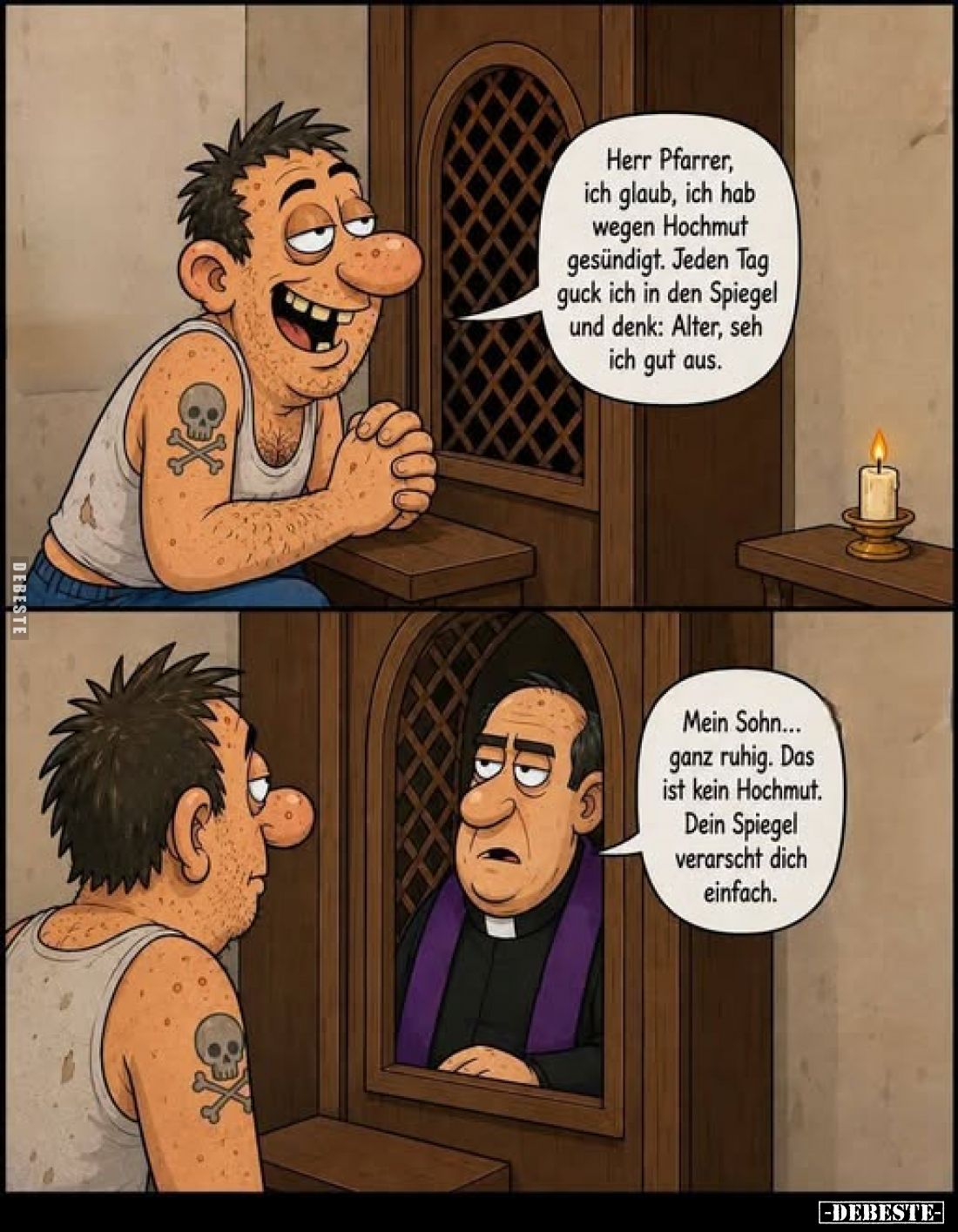 Herr Pfarrer, ich glaub, ich hab wegen Hochmut gesündigt. Jeden Tag guck ich in den Spiegel und denk: Alter, seh ich gut aus....