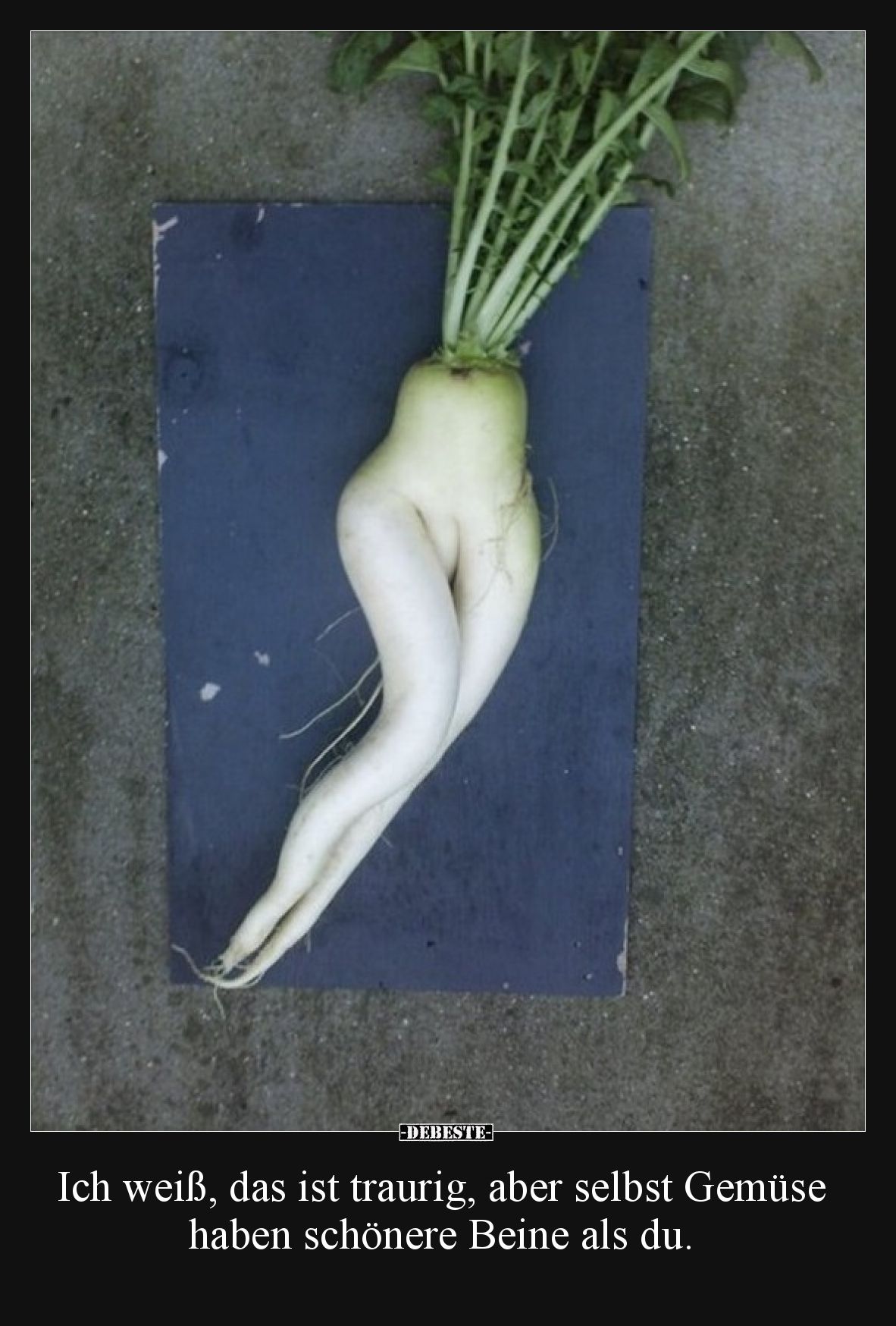 Ich weiß, das ist traurig, aber selbst Gemüse haben schönere Beine als du.
