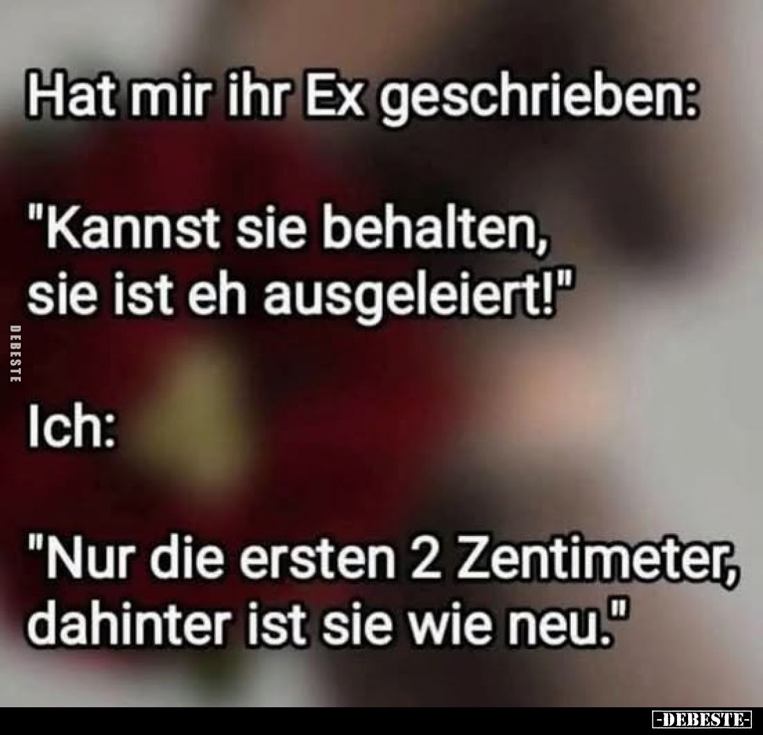 Hat mir ihr Ex geschrieben:
"Kannst sie behalten, sie ist eh ausgeleiert!" -
Ich:
"Nur die ersten 2 Zentime...