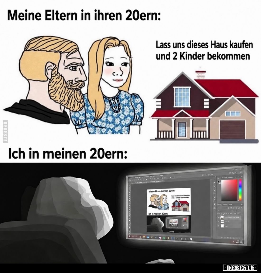 Meine Eltern in ihren 20ern:

Lass uns dieses Haus kaufen und 2 Kinder bekommen.

Ich in meinen 20ern: