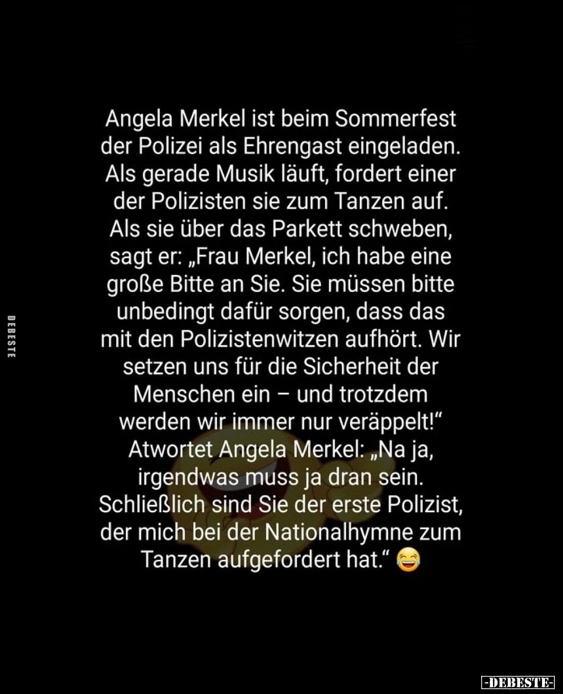 Angela Merkel ist beim Sommerfest der Polizei als Ehrengast eingeladen.
Als gerade Musik läuft, fordert einer der Polizisten...