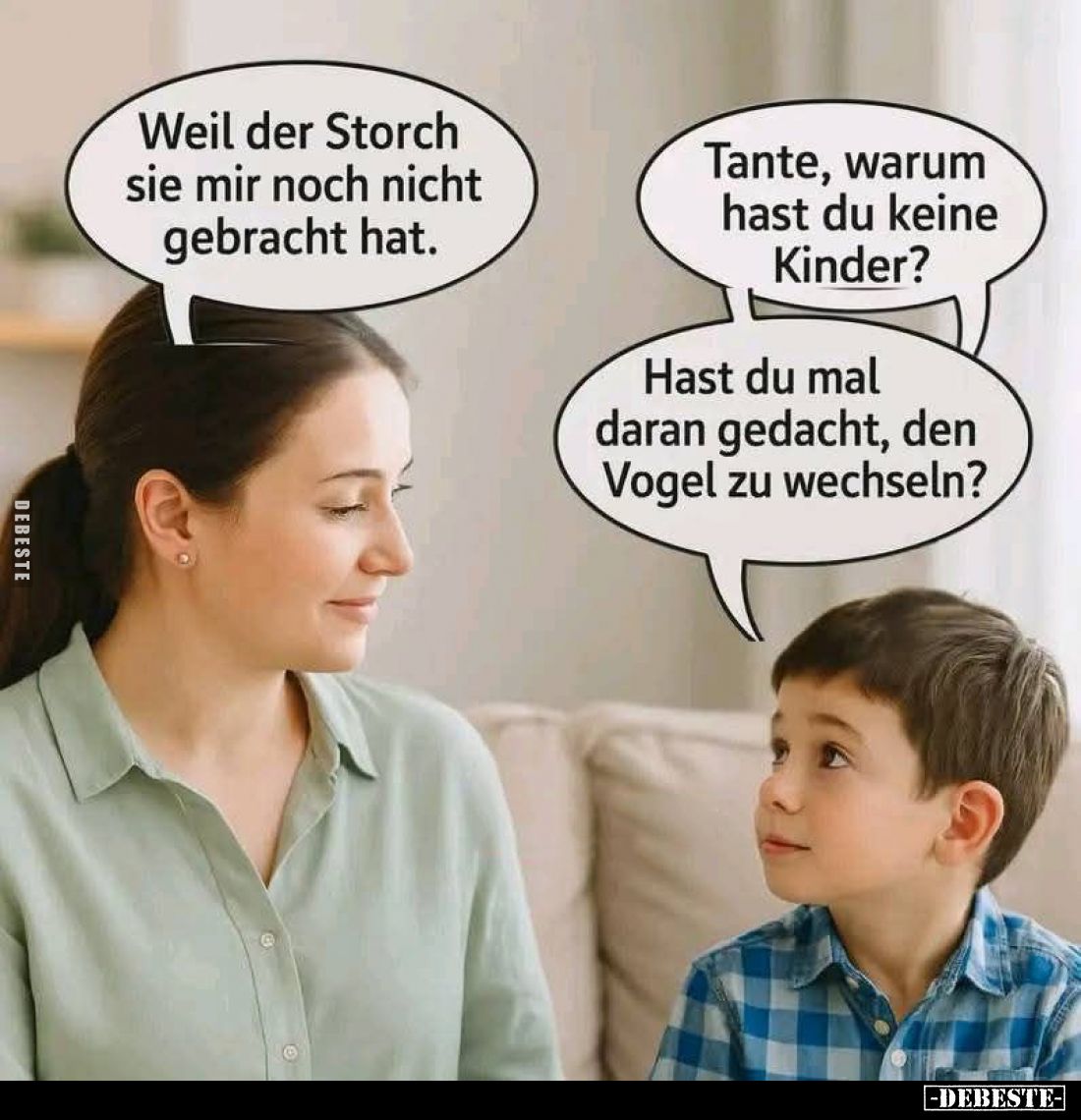 Weil der Storch sie mir noch nicht gebracht hat. -
Tante, warum hast du keine Kinder? -
Hast du mal daran gedacht, den Voge...