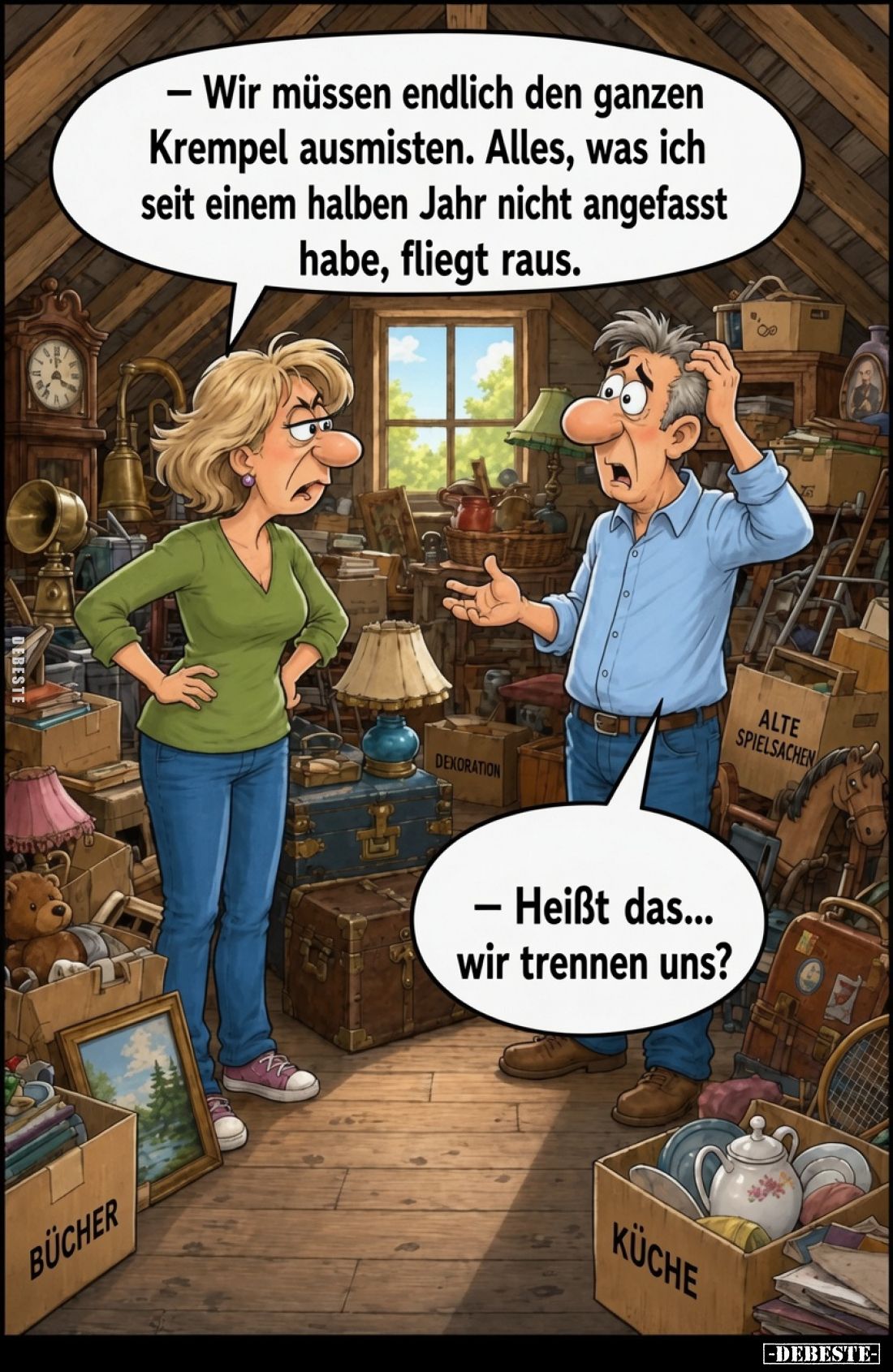 – Wir müssen endlich den ganzen Krempel ausmisten. Alles, was ich seit einem halben Jahr nicht angefasst habe, fliegt raus.
...