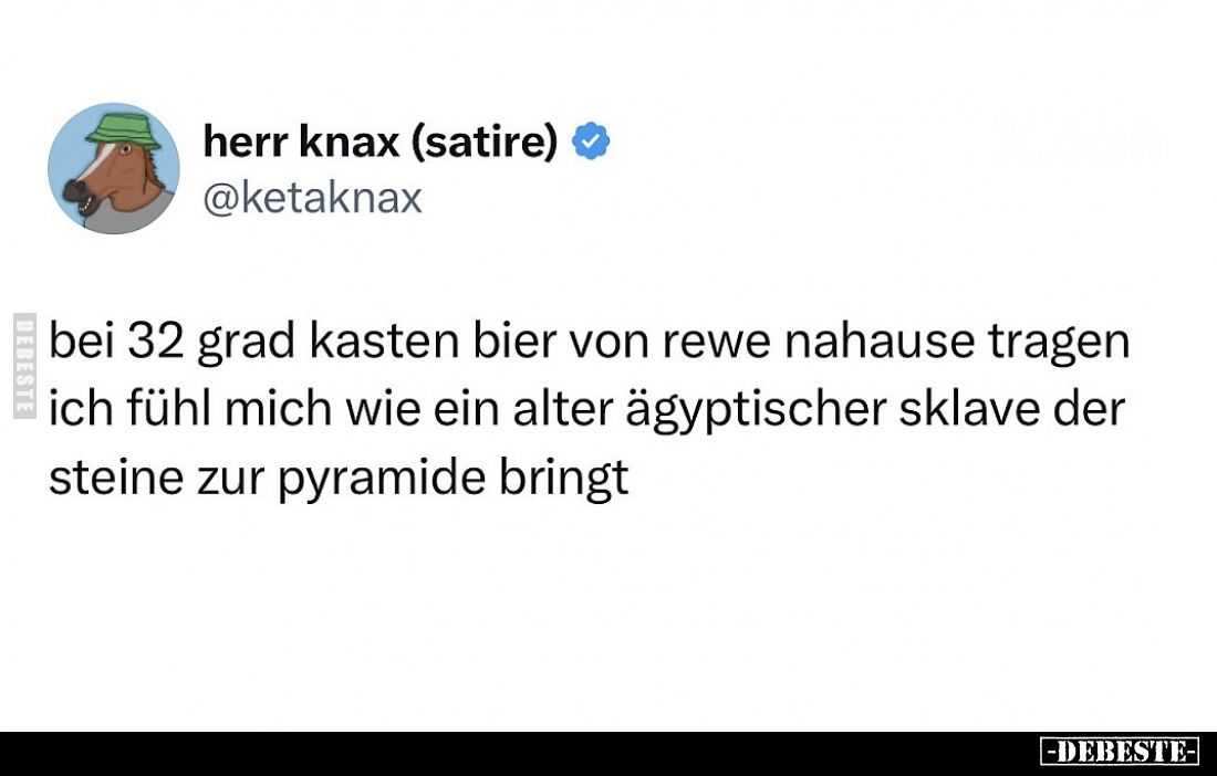 Bei 32 Grad Kasten Bier von Rewe nahause tragen.
Ich fühl mich wie ein alter ägyptischer Sklave der Steine zur Pyramide brin...