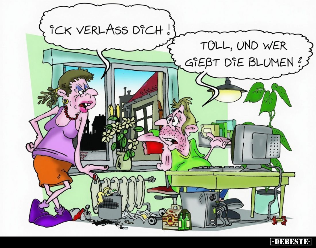 Ick verlass dich!
Toll, und wer gießt die Blumen?