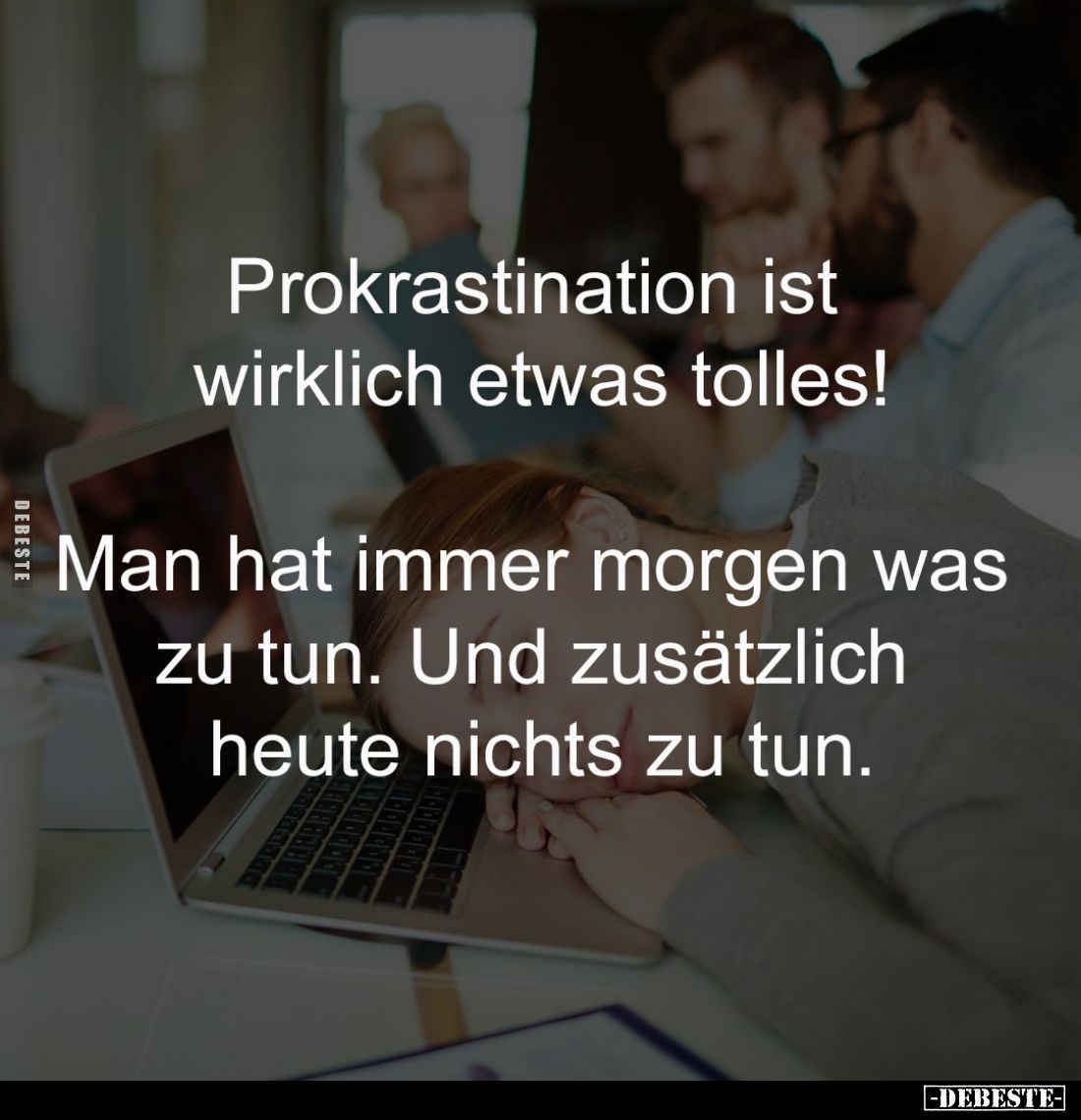 Prokrastination ist
wirklich etwas tolles!
Man hat immer morgen was
zu tun. Und zusätzlich
heute nichts zu tun.