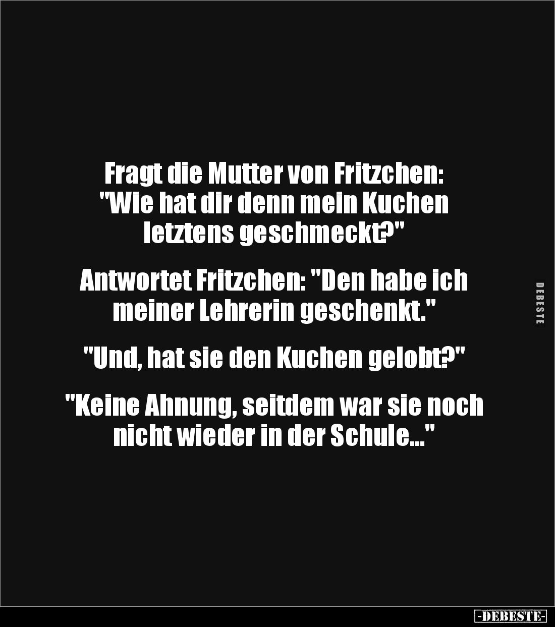 Fragt die Mutter von Fritzchen:
"Wie hat dir denn mein Kuchen
letztens geschmeckt?"
Antwortet Fritzchen: &...