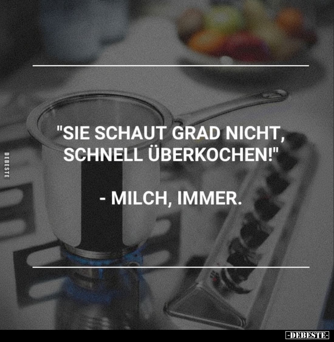 "Sie schaut grad nicht, schnell überkochen!"
- Milch, immer.
