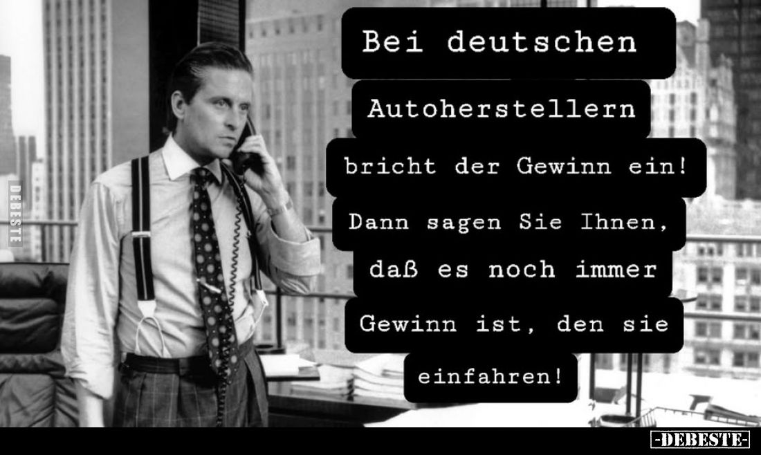 Bei deutschen
Autoherstellern bricht der Gewinn ein!
Dann sagen Sie Ihnen, daß es noch immer Gewinn ist, den sie einfahren!