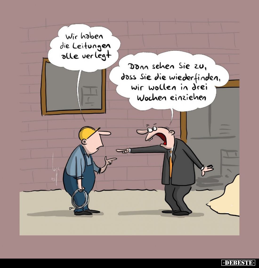 Wir haben die Leitungen alle verlegt. -
Dann sehen Sie zu, dass Sie die wiederfinden, wir wollen in drei Wochen einziehen.