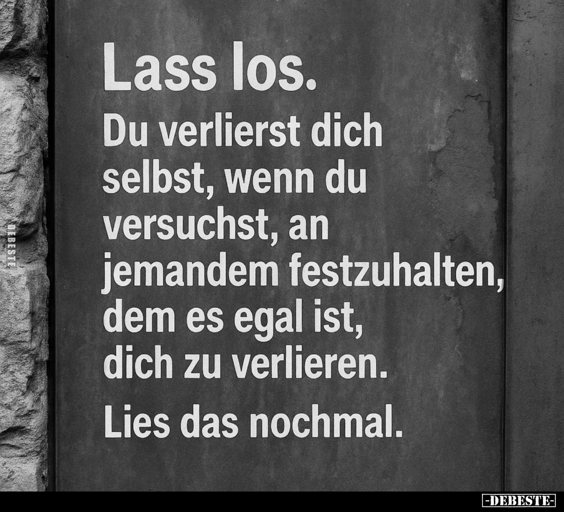 Lass los.
Du verlierst dich selbst, wenn du versuchst, an jemandem festzuhalten, dem es egal ist, dich zu verlieren.
Lies d...