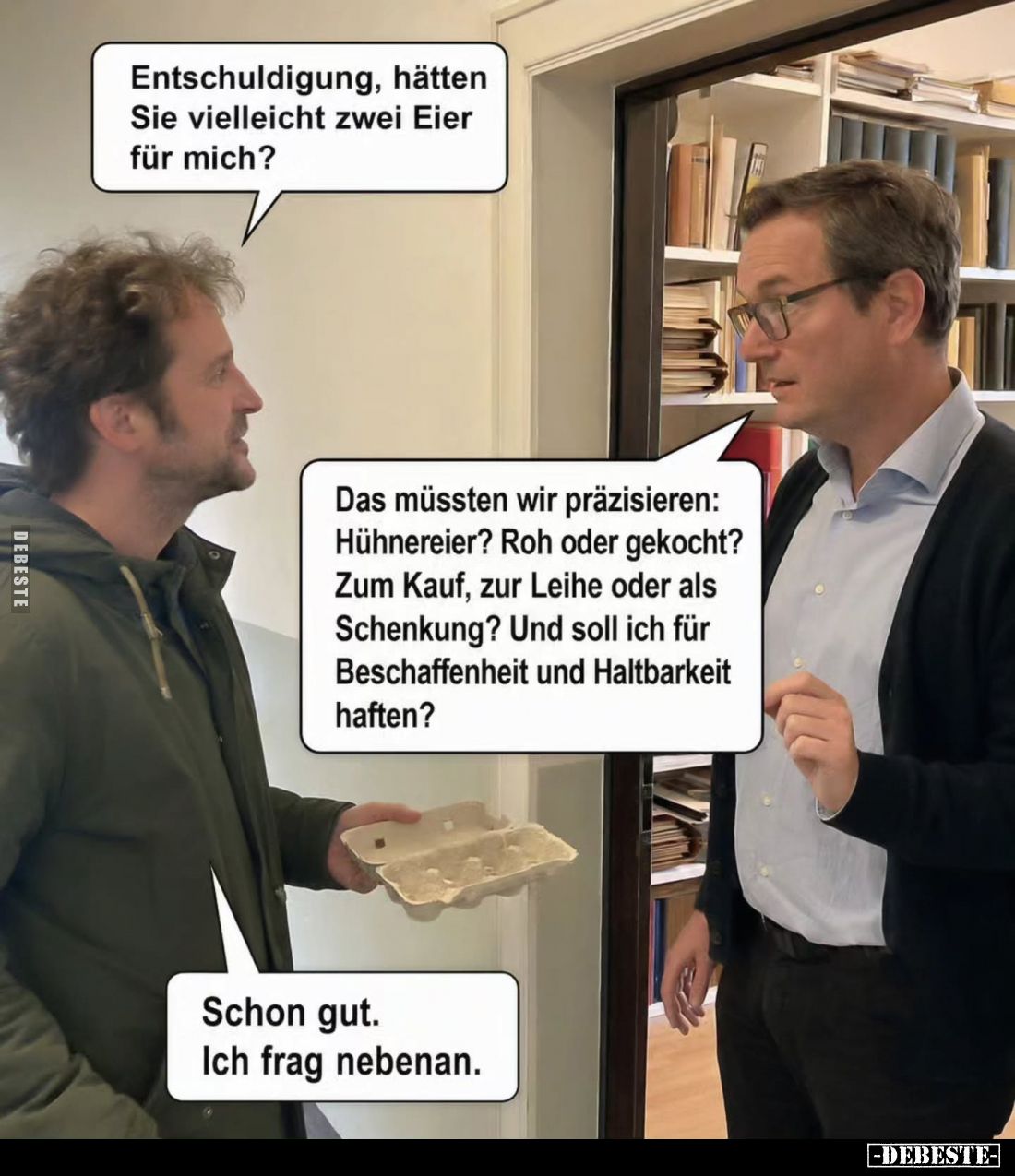 Entschuldigung, hätten Sie vielleicht zwei Eier für mich?
-
Das müssten wir präzisieren: Hühnereier? Roh oder gekocht? Zum ...
