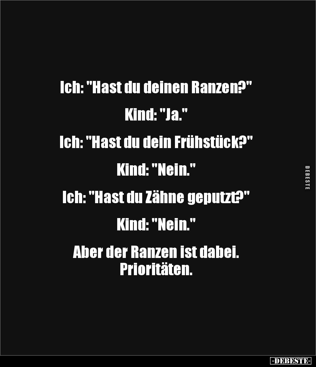 Ich: "Hast du deinen Ranzen?"


Kind: "Ja."


Ich: "Hast du dein Frühstück?"


Kind: &...