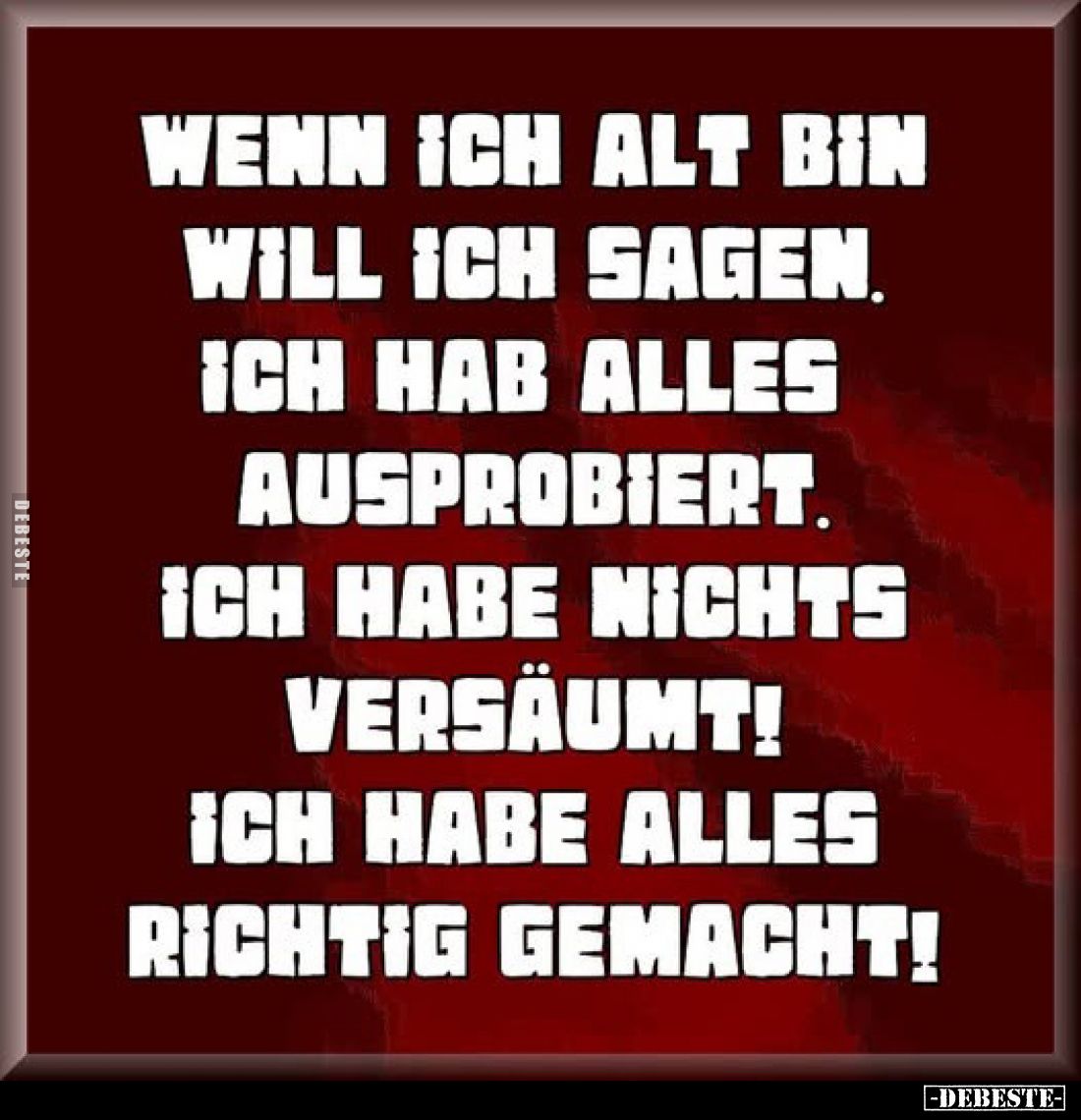 Wenn ich alt bin will ich sagen, ich hab alles ausprobiert.
Ich habe nichts
versäumt!
Ich habe alles
richtig gemacht!