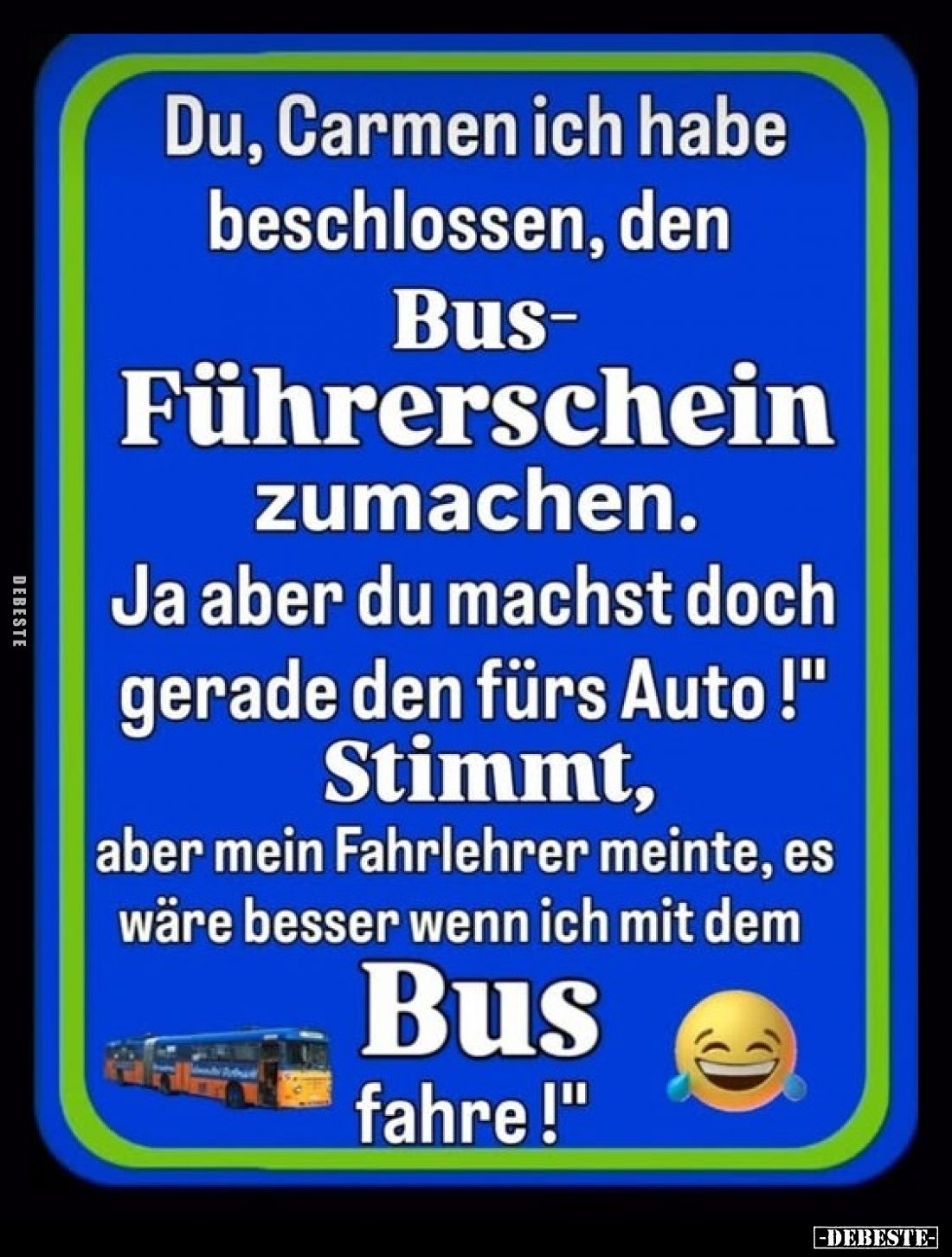 Du, Carmen ich habe
beschlossen, den
Bus-Führerschein
zumachen.
Ja aber du machst doch
gerade den fürs Auto !"
Sti...