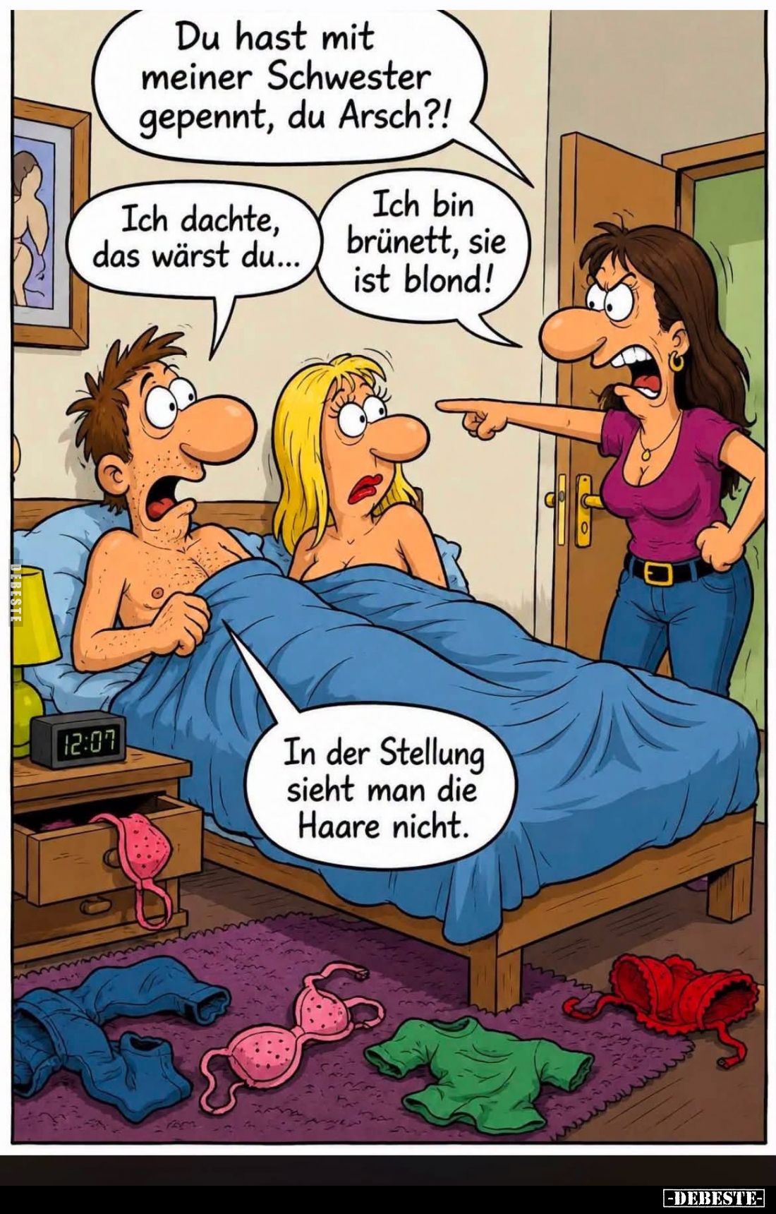 Du hast mit meiner Schwester gepennt, du Arsch?!

Ich dachte, das wärst du...

Ich bin brünett, sie ist blond!

In der ...