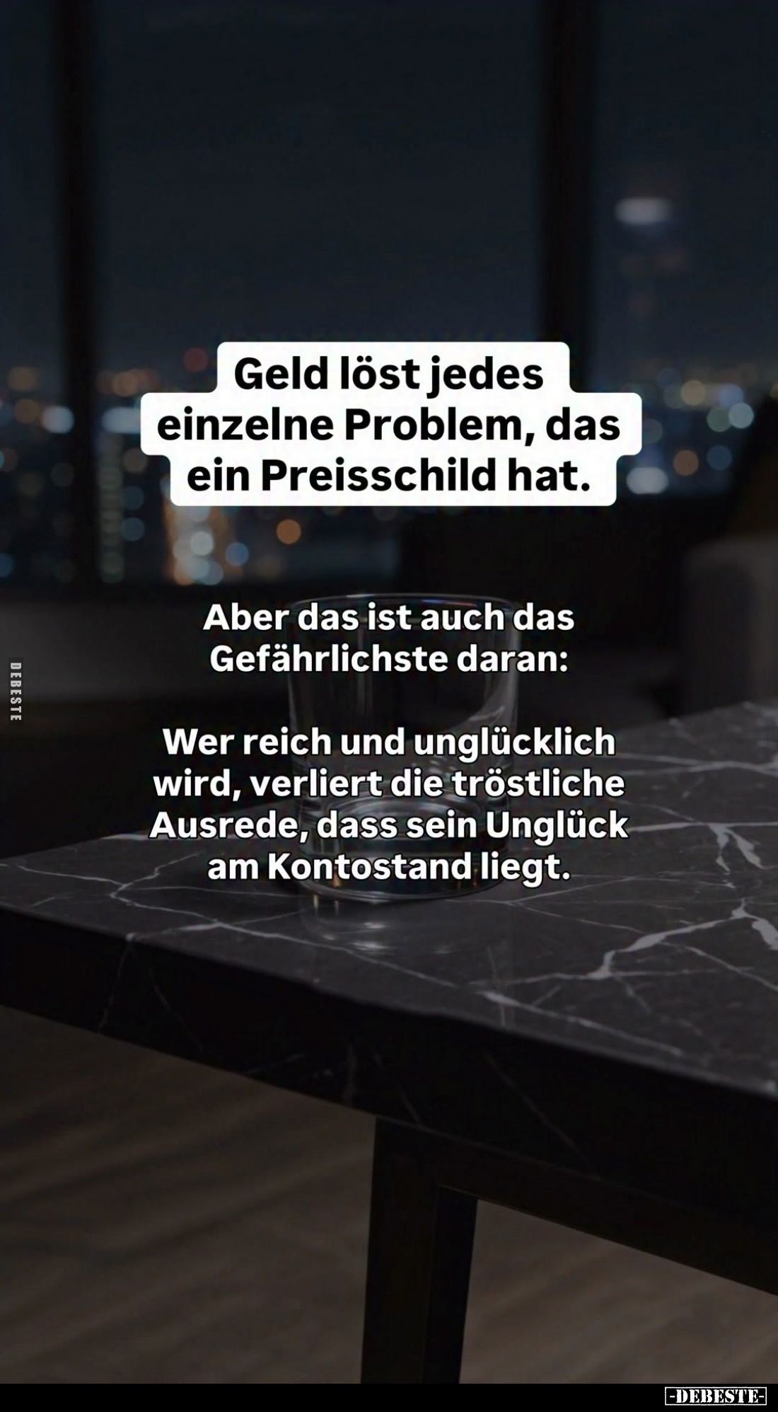 Geld löst jedes einzelne Problem, das ein Preisschild hat.
Aber das ist auch das Gefährlichste daran:
Wer reich und unglück...