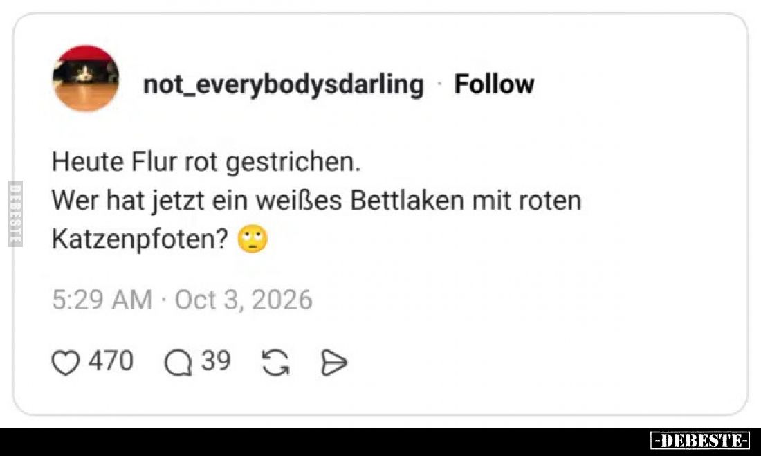 Heute Flur rot gestrichen. 
 Wer hat jetzt ein weißes Bettlaken mit roten Katzenpfoten?