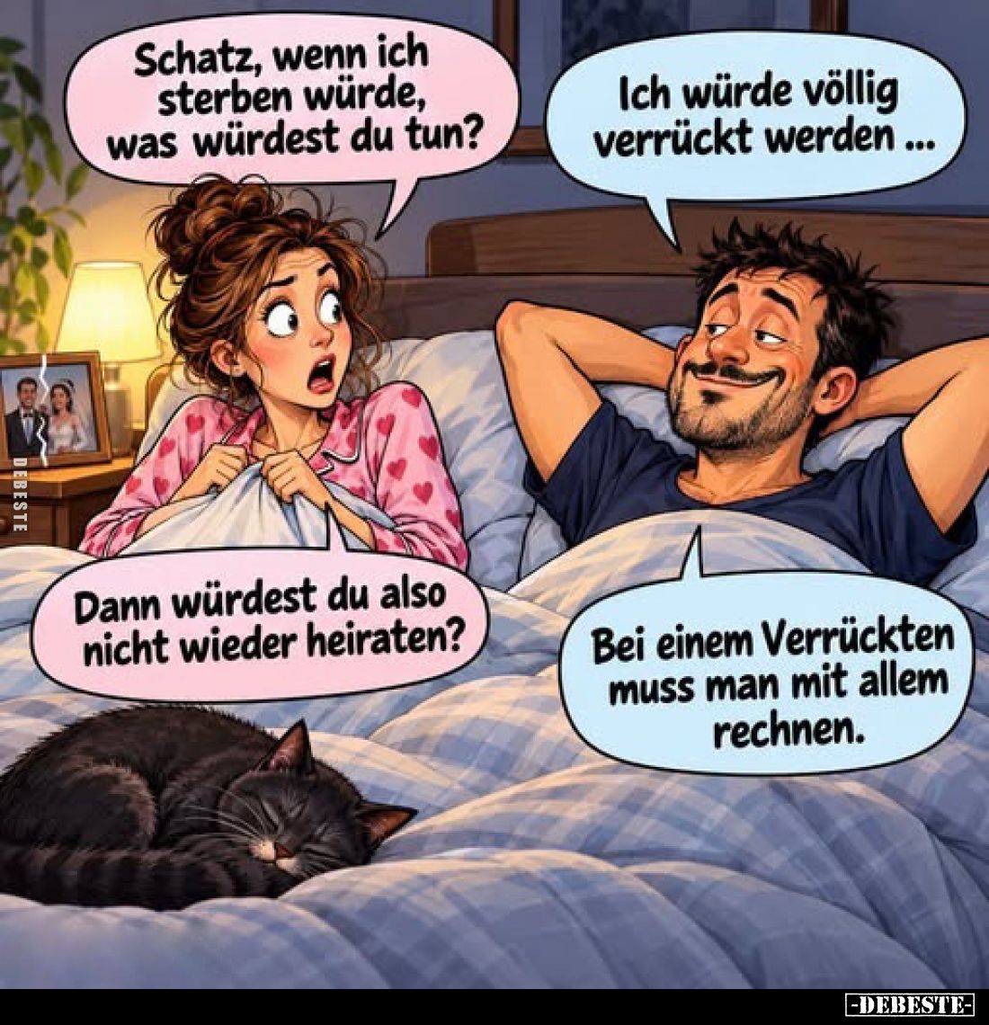 Schatz, wenn ich sterben würde, was würdest du tun?
-
Ich würde völlig verrückt werden...
-
Dann würdest du also nicht wi...