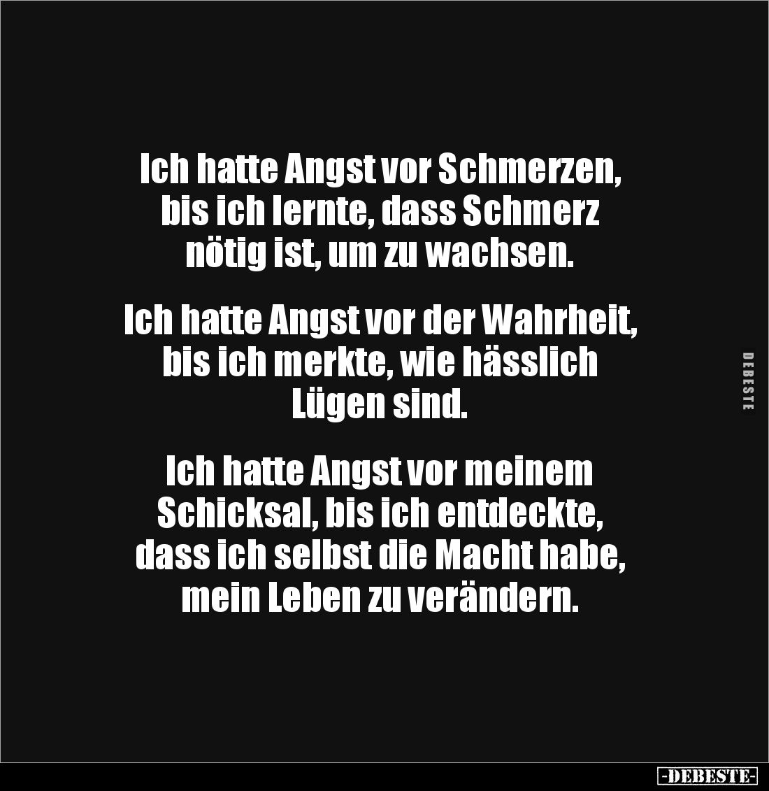 Ich hatte Angst vor Schmerzen, 
bis ich lernte, dass Schmerz 
nötig ist, um zu wachsen.


Ich hatte Angst vor der Wahrhe...