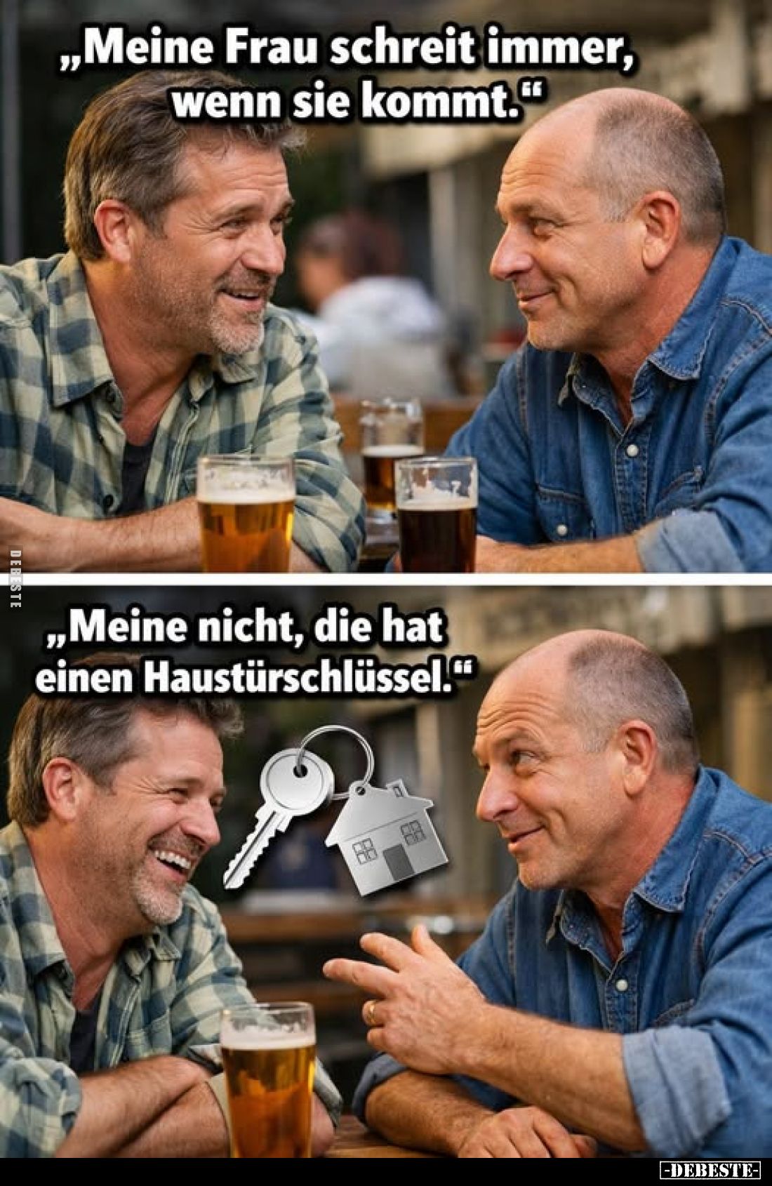 „Meine Frau schreit immer, wenn sie kommt."
„Meine nicht, die hat einen Haustürschlüssel."