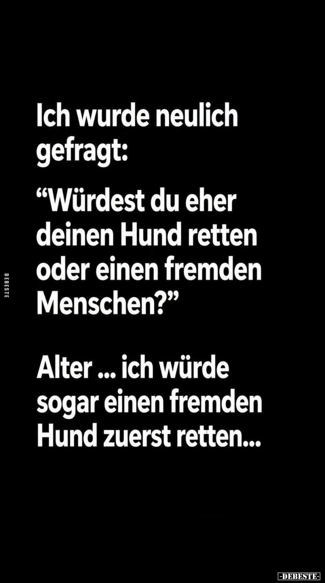 Ich wurde neulich gefragt:
"Würdest du eher deinen Hund retten oder einen fremden Menschen?" -
Alter... ich würde...