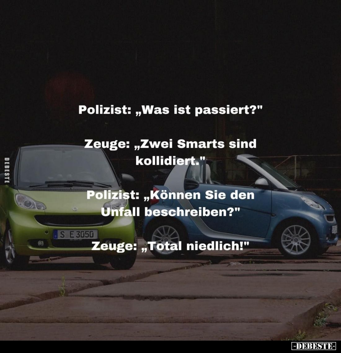 Polizist: "Was ist passiert?"
-
Zeuge: "Zwei Smarts sind kollidiert."
-
Polizist: "Können Sie de...