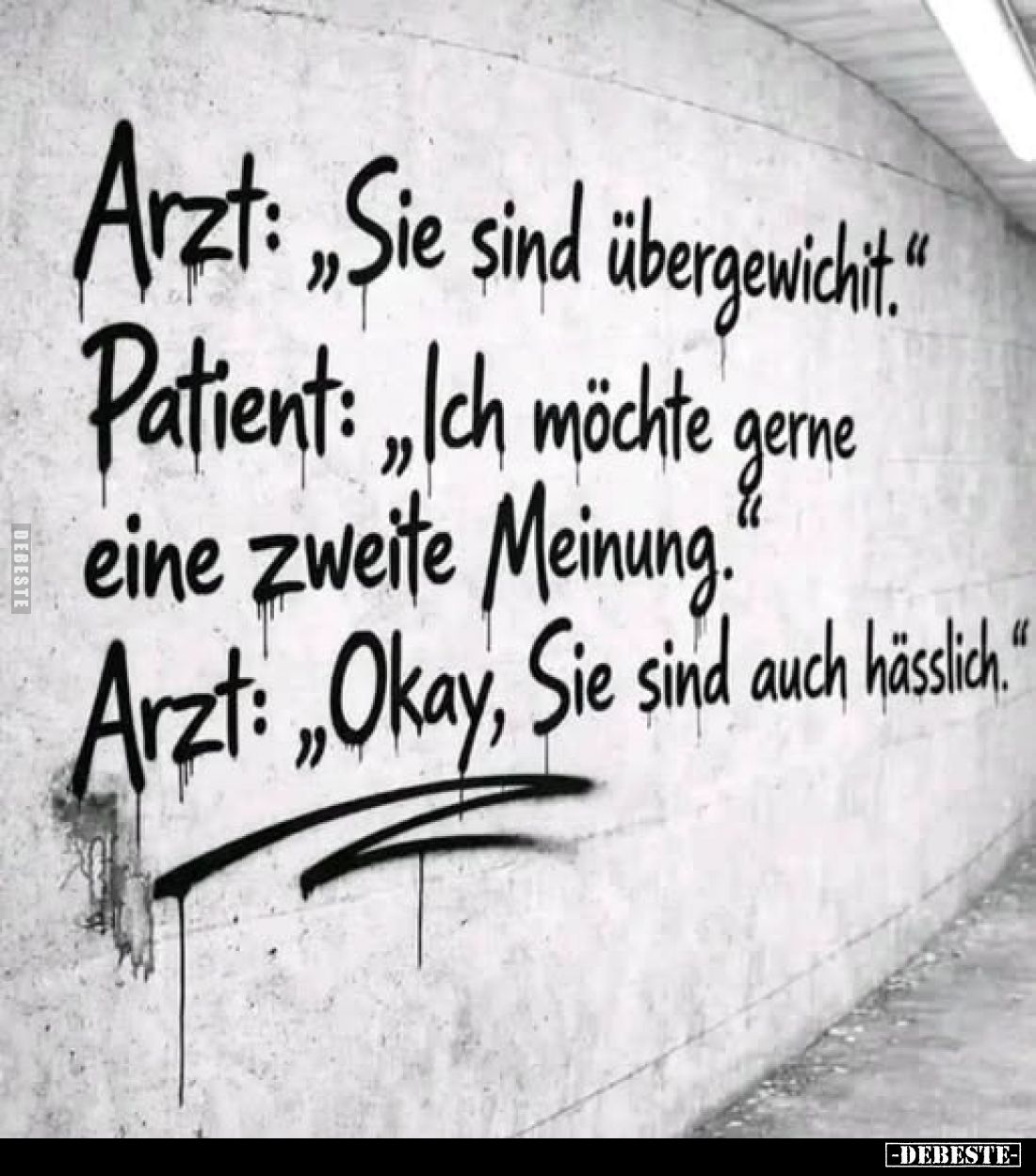 Arzt: „Sie sind übergewicht.“
Patient: „Ich möchte gerne eine zweite Meinung.“
Arzt: „Okay, Sie sind auch hässlich.“