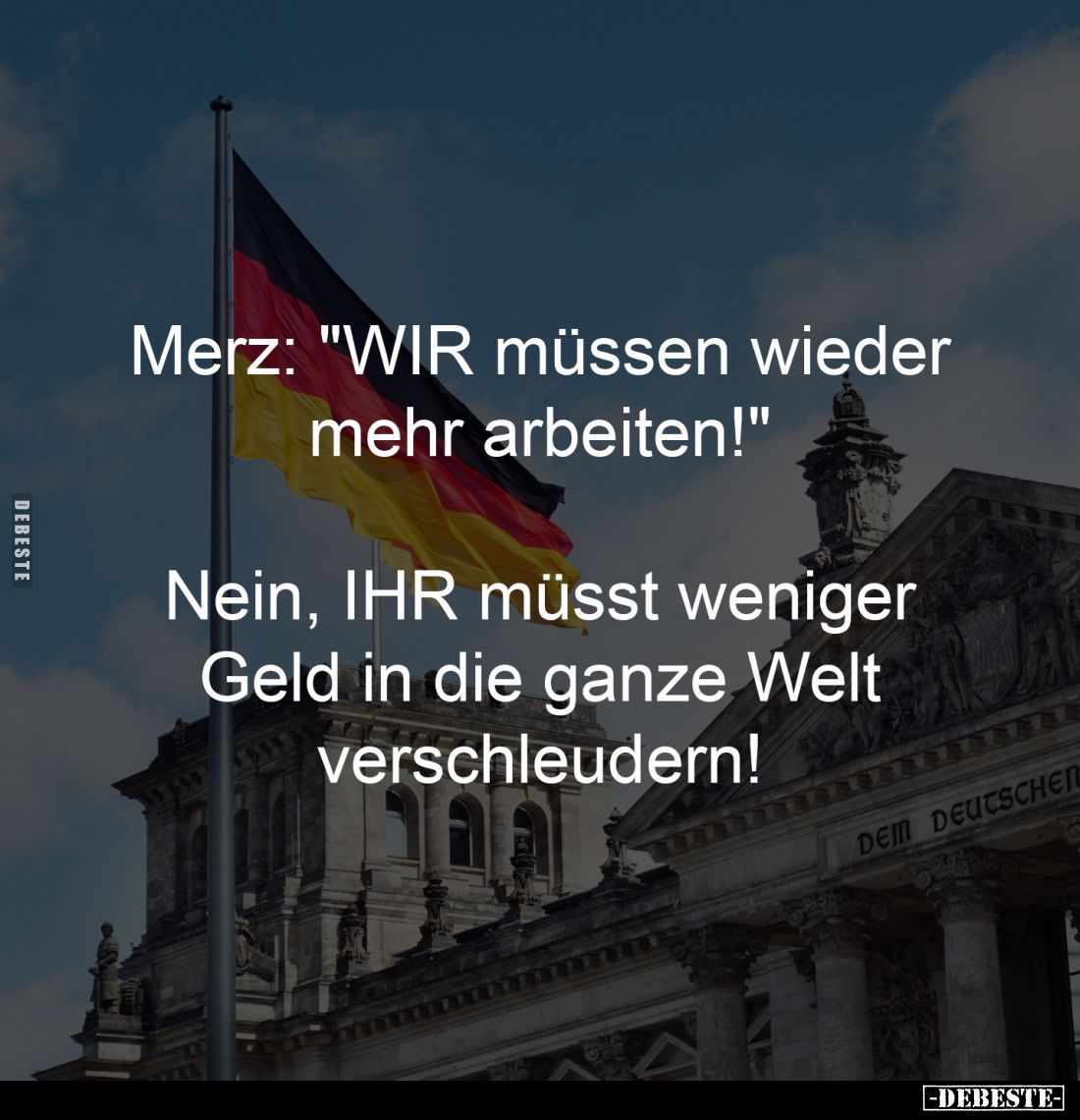 Merz: "WIR müssen wieder
mehr arbeiten!"
-
Nein, IHR müsst weniger
Geld in die ganze Welt
verschleudern!