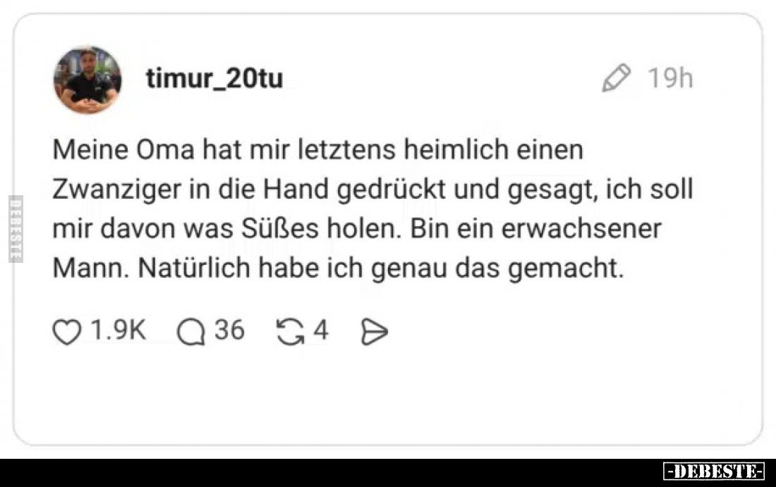 Meine Oma hat mir letztens heimlich einen Zwanziger in die Hand gedrückt und gesagt, ich soll mir davon was Süßes holen. Bin ...