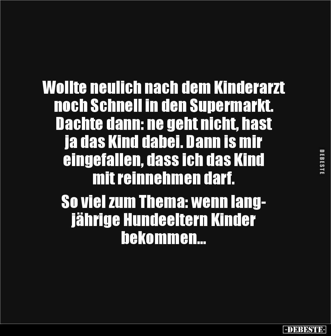 Wollte neulich nach dem Kinderarzt noch Schnell in den Supermarkt. 
Dachte dann: ne geht nicht, hast 
ja das Kind dabei. Da...