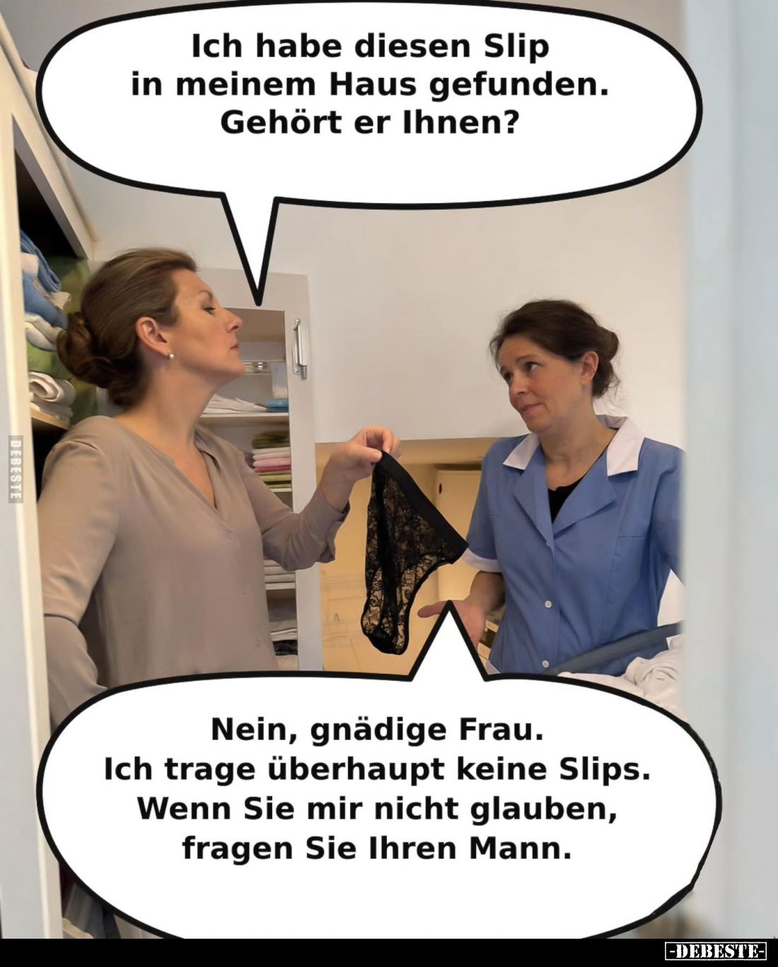 Ich habe diesen Slip in meinem Haus gefunden.
Gehört er Ihnen? -
Nein, gnädige Frau.
Ich trage überhaupt keine Slips.
Wen...