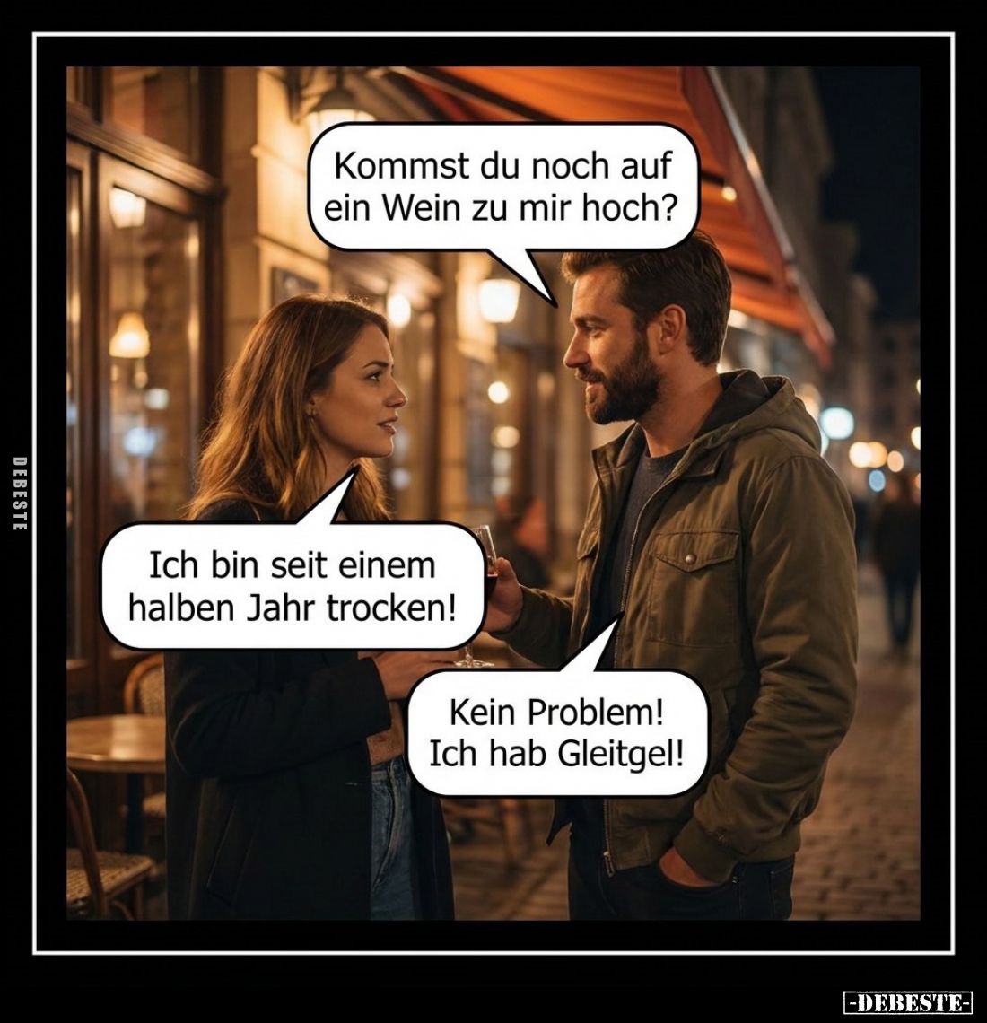 Kommst du noch auf ein Wein zu mir hoch?
-
Ich bin seit einem halben Jahr trocken! -
Kein Problem! Ich hab Gleitgel!