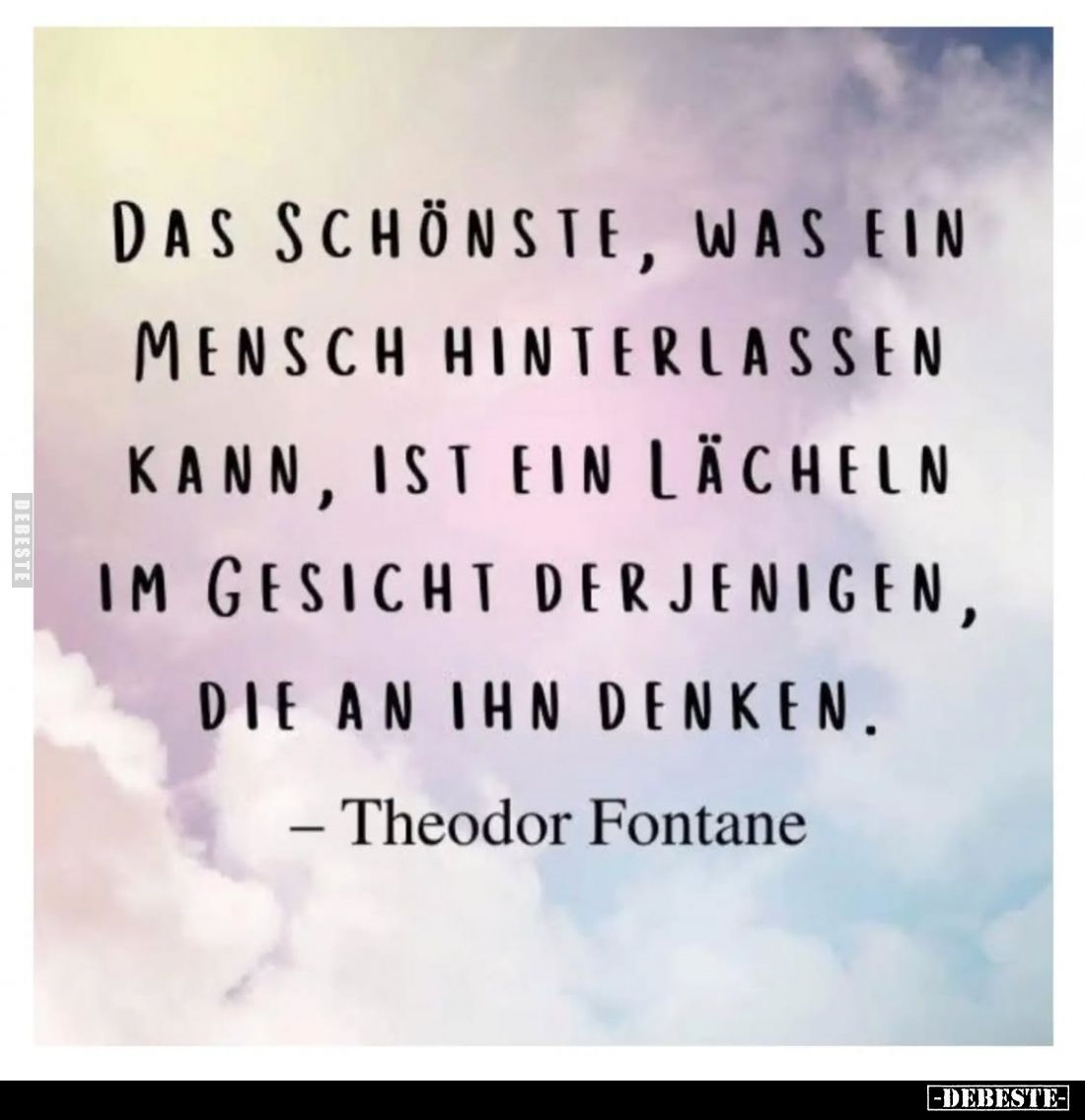 Das Schönste, was ein Mensch hinterlassen kann, ist ein Lächeln im Gesicht derjenigen, die an ihn denken.
– Theodor Fontane...