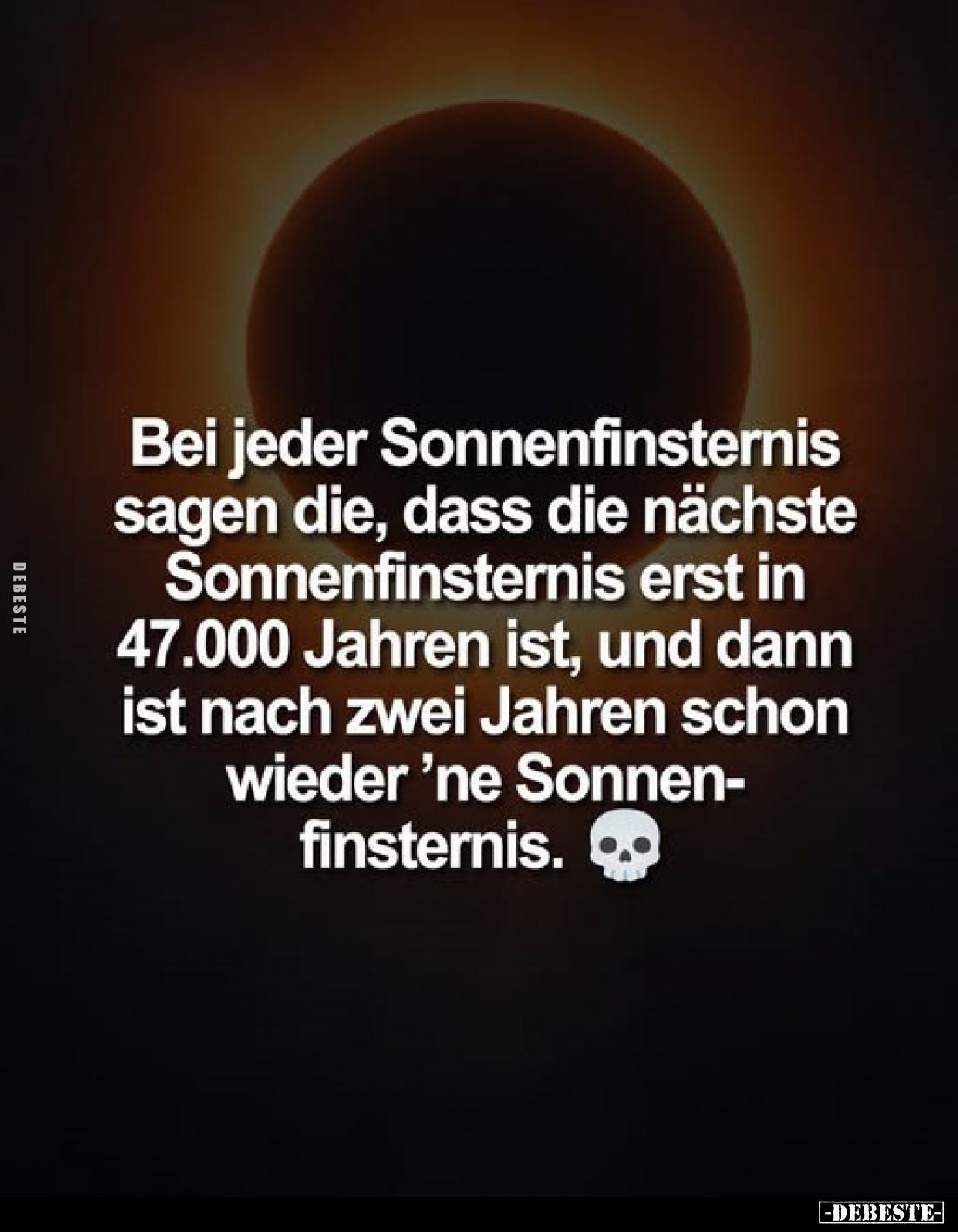 Bei jeder Sonnenfinsternis sagen die, dass die nächste Sonnenfinsternis erst in 47.000 Jahren ist, und dann ist nach zwei Jah...